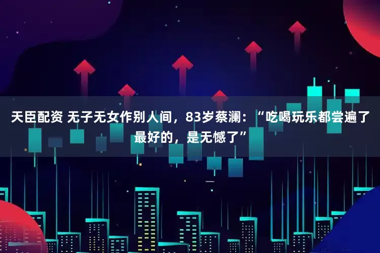 天臣配资 无子无女作别人间，83岁蔡澜：“吃喝玩乐都尝遍了最好的，是无憾了”