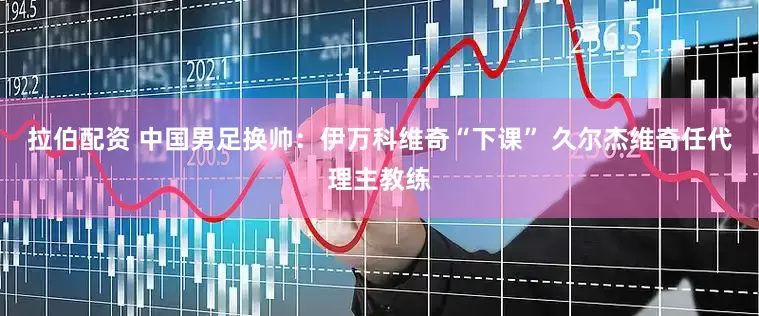 拉伯配资 中国男足换帅：伊万科维奇“下课” 久尔杰维奇任代理主教练