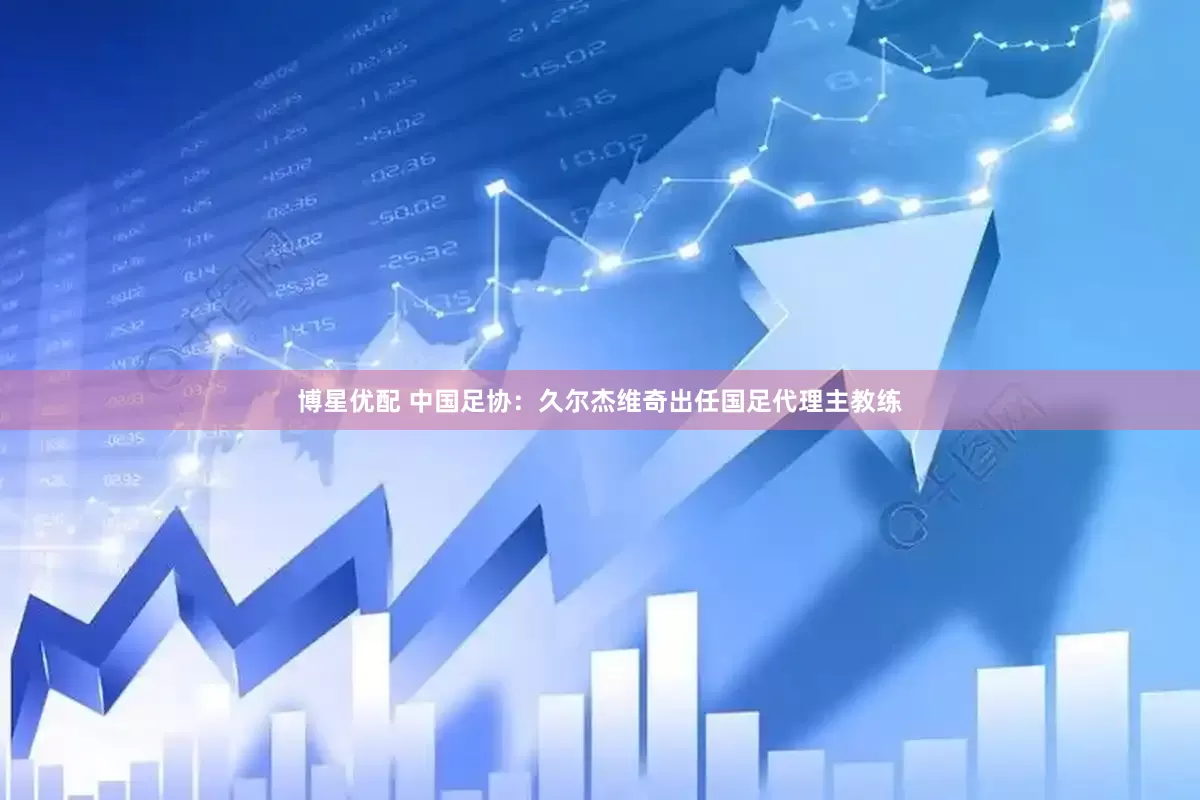 博星优配 中国足协：久尔杰维奇出任国足代理主教练