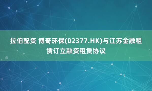 拉伯配资 博奇环保(02377.HK)与江苏金融租赁订立融资租赁协议