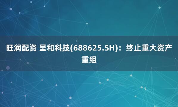 旺润配资 呈和科技(688625.SH)：终止重大资产重组