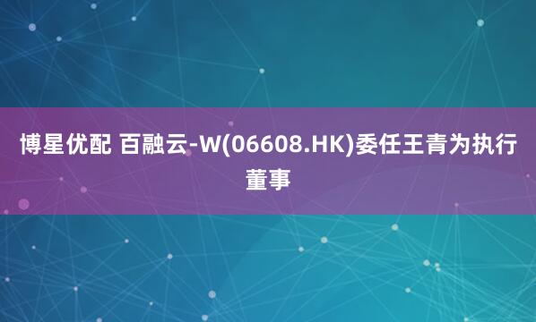 博星优配 百融云-W(06608.HK)委任王青为执行董事