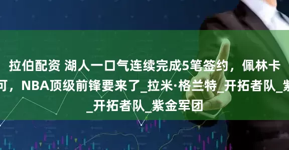 拉伯配资 湖人一口气连续完成5笔签约，佩林卡获得认可，NBA顶级前锋要来了_拉米·格兰特_开拓者队_紫金军团