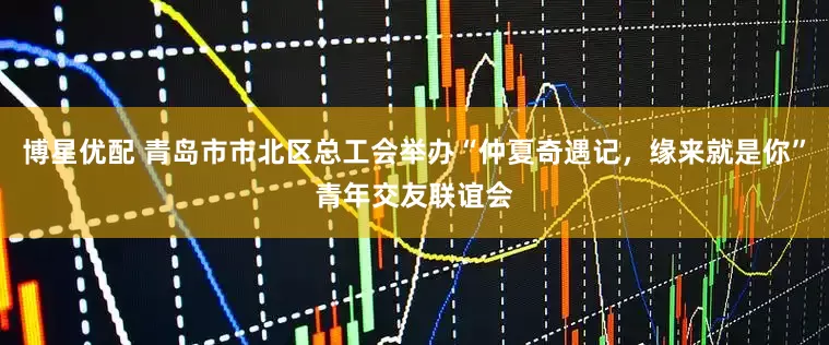 博星优配 青岛市市北区总工会举办“仲夏奇遇记，缘来就是你”青年交友联谊会