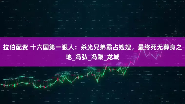 拉伯配资 十六国第一狠人：杀光兄弟霸占嫂嫂，最终死无葬身之地_冯弘_冯跋_龙城