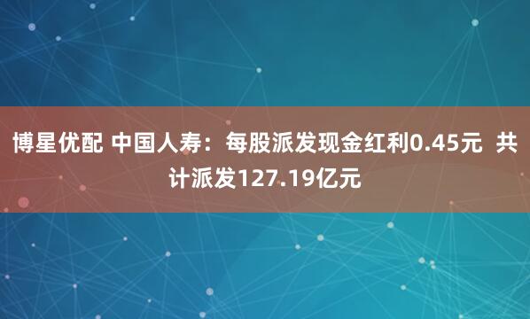 博星优配 中国人寿：每股派发现金红利0.45元  共计派发127.19亿元