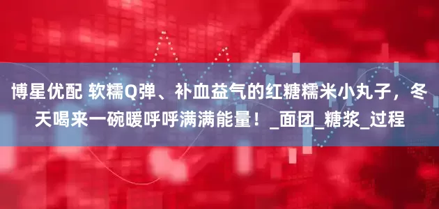 博星优配 软糯Q弹、补血益气的红糖糯米小丸子，冬天喝来一碗暖呼呼满满能量！_面团_糖浆_过程