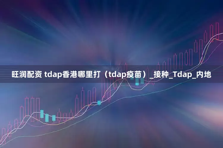 旺润配资 tdap香港哪里打（tdap疫苗）_接种_Tdap_内地