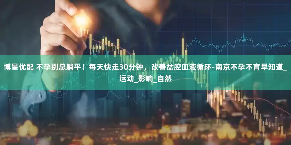 博星优配 不孕别总躺平！每天快走30分钟，改善盆腔血液循环-南京不孕不育早知道_运动_影响_自然