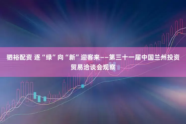 驷裕配资 逐“绿”向“新”迎客来——第三十一届中国兰州投资贸易洽谈会观察