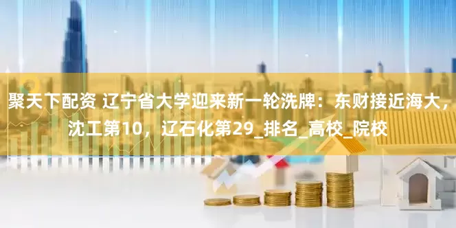 聚天下配资 辽宁省大学迎来新一轮洗牌：东财接近海大，沈工第10，辽石化第29_排名_高校_院校