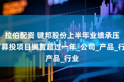 拉伯配资 键邦股份上半年业绩承压 有募投项目搁置超过一年_公司_产品_行业