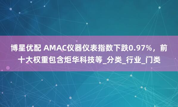 博星优配 AMAC仪器仪表指数下跌0.97%，前十大权重包含炬华科技等_分类_行业_门类