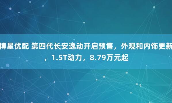 博星优配 第四代长安逸动开启预售，外观和内饰更新，1.5T动力，8.79万元起