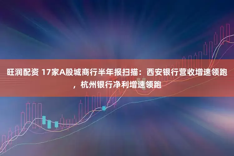 旺润配资 17家A股城商行半年报扫描：西安银行营收增速领跑，杭州银行净利增速领跑