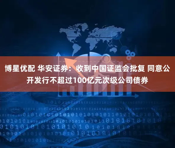 博星优配 华安证券：收到中国证监会批复 同意公开发行不超过100亿元次级公司债券