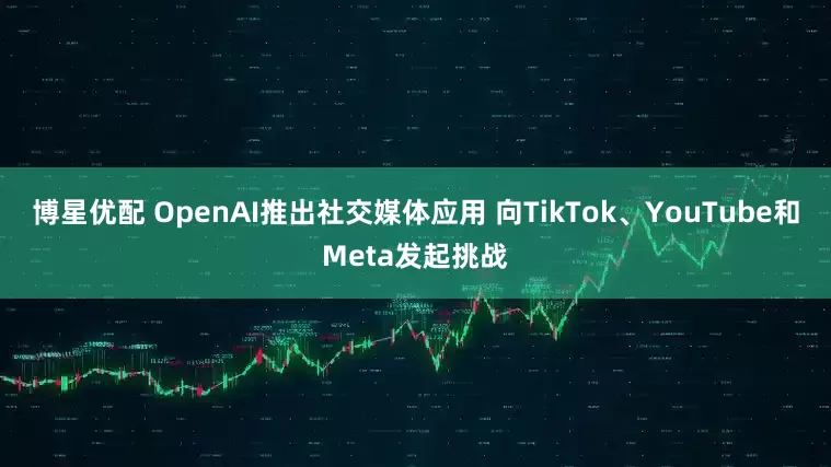 博星优配 OpenAI推出社交媒体应用 向TikTok、YouTube和Meta发起挑战