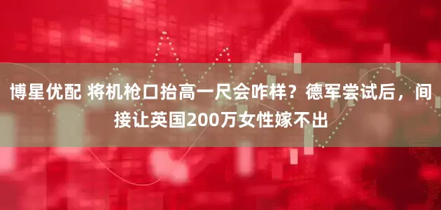 博星优配 将机枪口抬高一尺会咋样？德军尝试后，间接让英国200万女性嫁不出