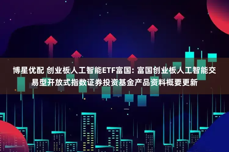 博星优配 创业板人工智能ETF富国: 富国创业板人工智能交易型开放式指数证券投资基金产品资料概要更新