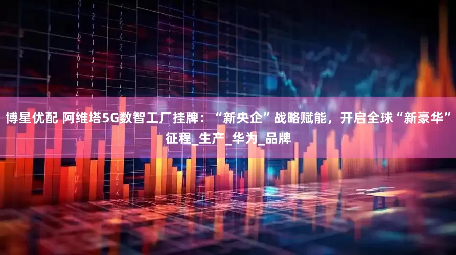 博星优配 阿维塔5G数智工厂挂牌：“新央企”战略赋能，开启全球“新豪华”征程_生产_华为_品牌