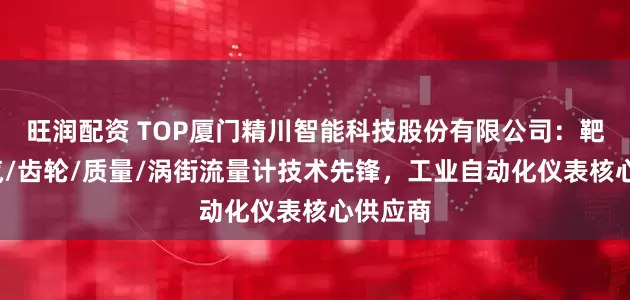 旺润配资 TOP厦门精川智能科技股份有限公司：靶式/蒸汽/齿轮/质量/涡街流量计技术先锋，工业自动化仪表核心供应商