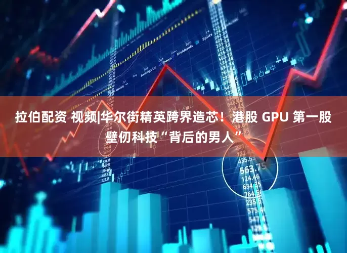 拉伯配资 视频|华尔街精英跨界造芯！港股 GPU 第一股壁仞科技“背后的男人”