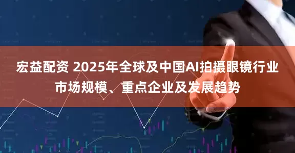 宏益配资 2025年全球及中国AI拍摄眼镜行业市场规模、重点企业及发展趋势