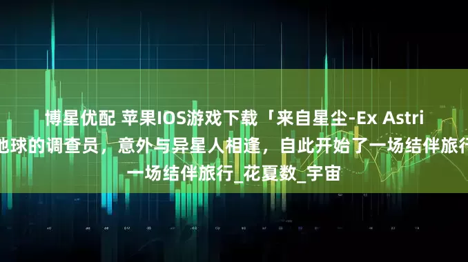 博星优配 苹果IOS游戏下载「来自星尘-Ex Astris」-扮演来自地球的调查员,意外与异星人相逢,自此开始了一场结伴旅行_花夏数_宇宙