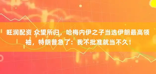旺润配资 众望所归,哈梅内伊之子当选伊朗最高领袖,特朗普急了:我不批准就当不久!