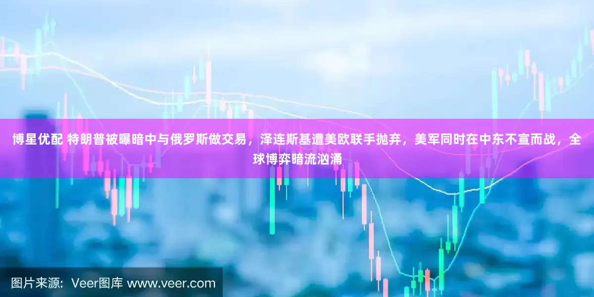 博星优配 特朗普被曝暗中与俄罗斯做交易，泽连斯基遭美欧联手抛弃，美军同时在中东不宣而战，全球博弈暗流汹涌