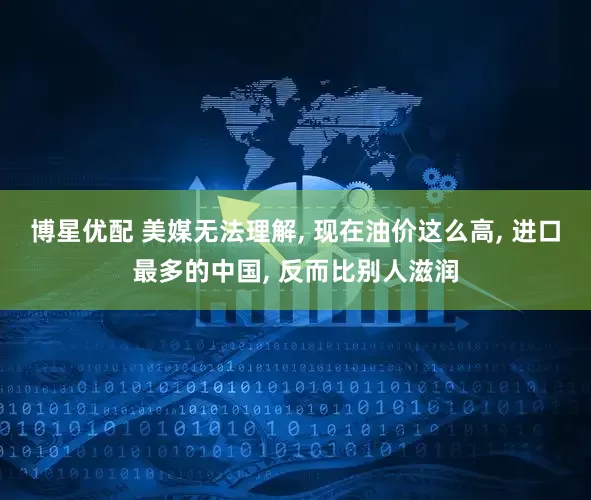 博星优配 美媒无法理解, 现在油价这么高, 进口最多的中国, 反而比别人滋润